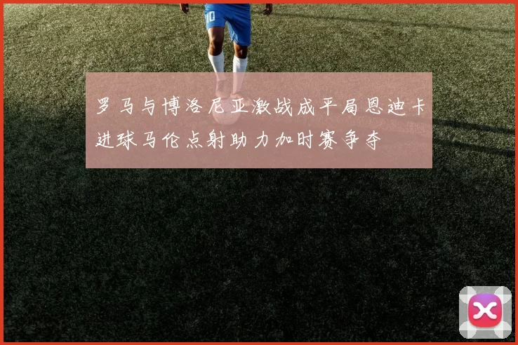 罗马与博洛尼亚激战成平局恩迪卡进球马伦点射助力加时赛争夺