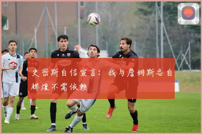 史密斯自信宣言：我与詹姆斯各自辉煌不需依赖