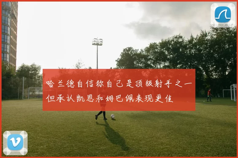 哈兰德自信称自己是顶级射手之一但承认凯恩和姆巴佩表现更佳