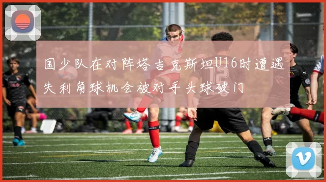 国少队在对阵塔吉克斯坦U16时遭遇失利角球机会被对手头球破门