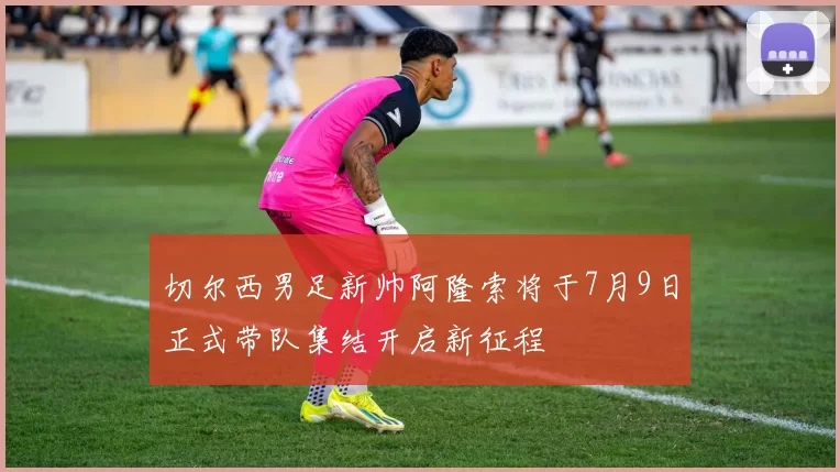切尔西男足新帅阿隆索将于7月9日正式带队集结开启新征程