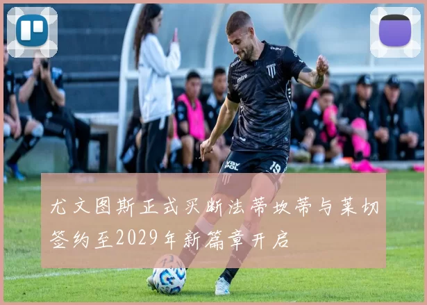 尤文图斯正式买断法蒂坎蒂与莱切签约至2029年新篇章开启