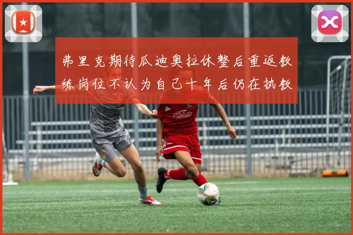 弗里克期待瓜迪奥拉休整后重返教练岗位不认为自己十年后仍在执教