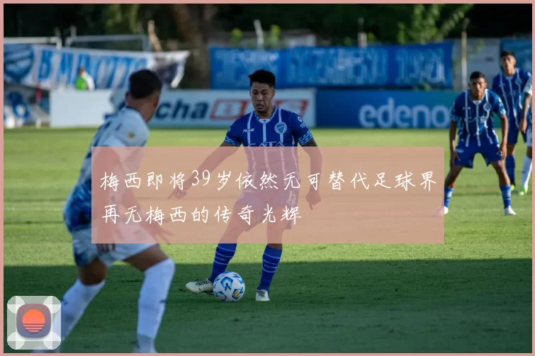 梅西即将39岁依然无可替代足球界再无梅西的传奇光辉