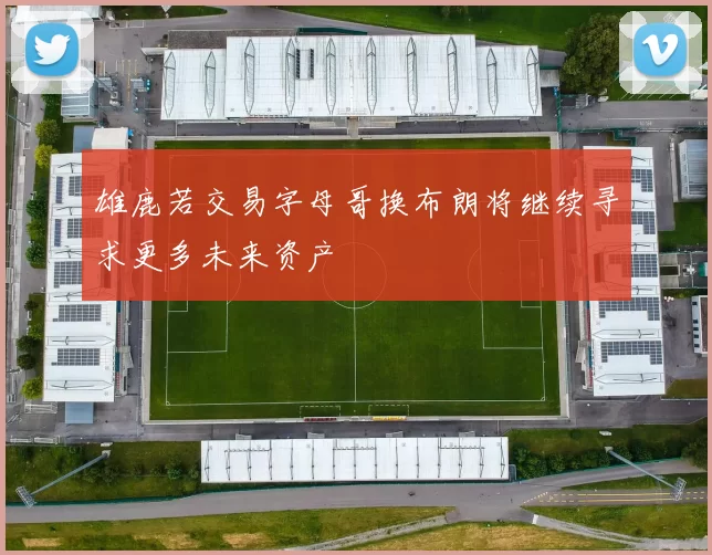 雄鹿若交易字母哥换布朗将继续寻求更多未来资产