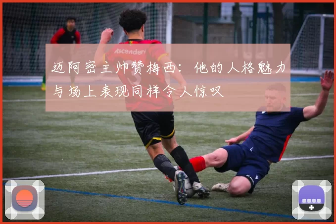 迈阿密主帅赞梅西：他的人格魅力与场上表现同样令人惊叹