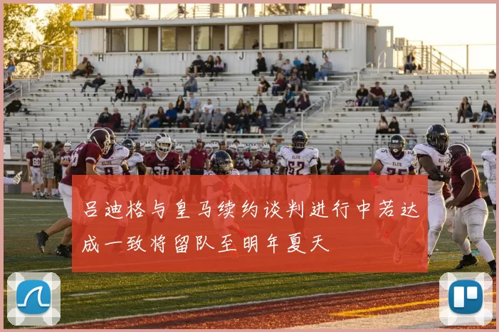 吕迪格与皇马续约谈判进行中若达成一致将留队至明年夏天