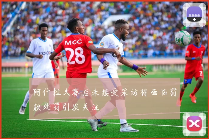 阿什拉夫赛后未接受采访将面临罚款处罚引发关注