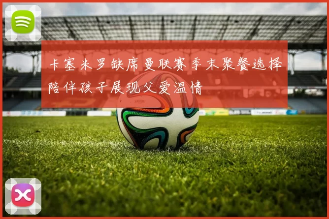 卡塞米罗缺席曼联赛季末聚餐选择陪伴孩子展现父爱温情