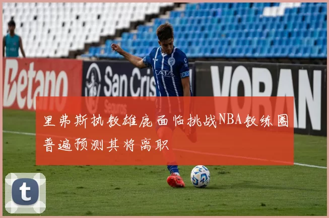 里弗斯执教雄鹿面临挑战NBA教练圈普遍预测其将离职