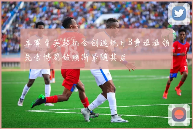 本赛季英超机会创造统计B费遥遥领先索博恩佐赖斯紧随其后