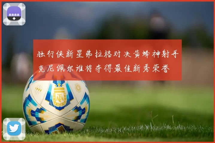 独行侠新星弗拉格对决黄蜂神射手克尼佩尔谁将夺得最佳新秀荣誉