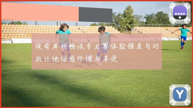 埃奇库姆畅谈季后赛体验强度与对抗让他倍感珍惜与享受