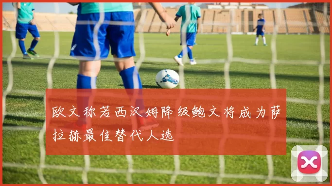欧文称若西汉姆降级鲍文将成为萨拉赫最佳替代人选
